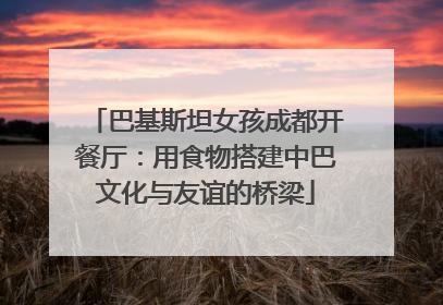 巴基斯坦女孩成都开餐厅：用食物搭建中巴文化与友谊的桥梁