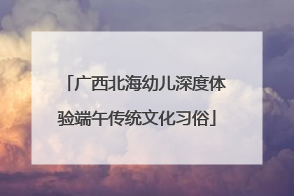 广西北海幼儿深度体验端午传统文化习俗