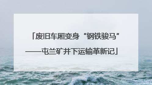 废旧车厢变身“钢铁骏马”——屯兰矿井下运输革新记