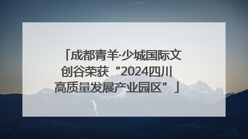 成都青羊·少城国际文创谷荣获“2024四川高质量发展产业园区”