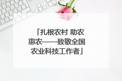 扎根农村 助农惠农——致敬全国农业科技工作者