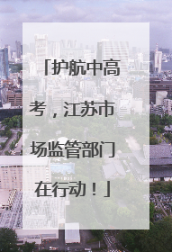 护航中高考，江苏市场监管部门在行动！