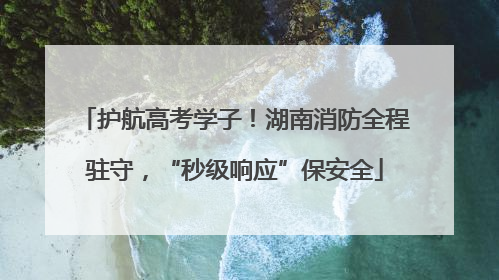 护航高考学子！湖南消防全程驻守，“秒级响应”保安全