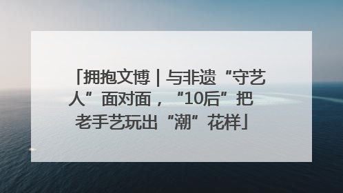 拥抱文博｜与非遗“守艺人”面对面，“10后”把老手艺玩出“潮”花样