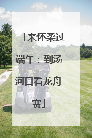 来怀柔过端午：到汤河口看龙舟赛