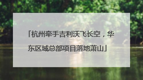 杭州牵手吉利沃飞长空，华东区域总部项目落地萧山
