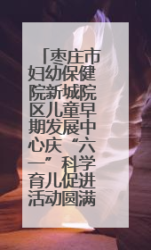 枣庄市妇幼保健院新城院区儿童早期发展中心庆“六一”科学育儿促进活动圆满收官