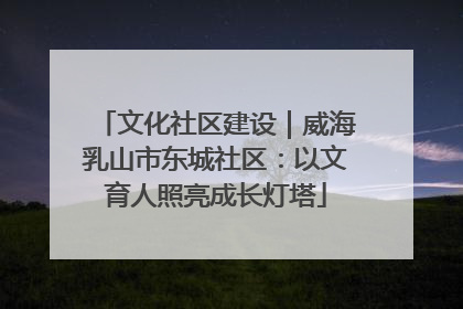 文化社区建设｜威海乳山市东城社区：以文育人照亮成长灯塔