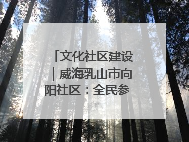 文化社区建设｜威海乳山市向阳社区：全民参与 共建共享