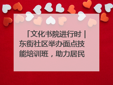 文化书院进行时｜东街社区举办面点技能培训班，助力居民就业创业！