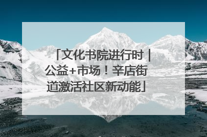 文化书院进行时｜公益+市场！辛店街道激活社区新动能
