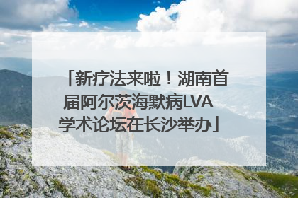 新疗法来啦！湖南首届阿尔茨海默病LVA学术论坛在长沙举办