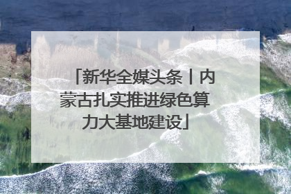 新华全媒头条丨内蒙古扎实推进绿色算力大基地建设