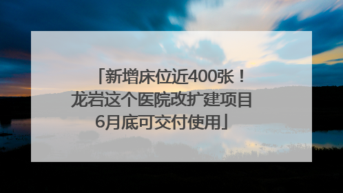 新增床位近400张！龙岩这个医院改扩建项目6月底可交付使用