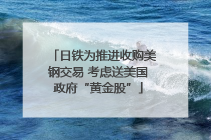 日铁为推进收购美钢交易 考虑送美国政府“黄金股”