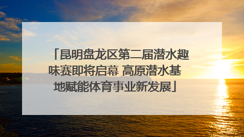 昆明盘龙区第二届潜水趣味赛即将启幕 高原潜水基地赋能体育事业新发展
