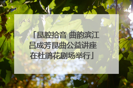 昆腔拾音 曲韵滨江 吕成芳昆曲公益讲座在杜鹃花剧场举行