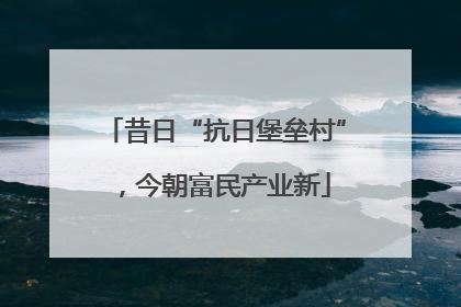 昔日“抗日堡垒村”，今朝富民产业新