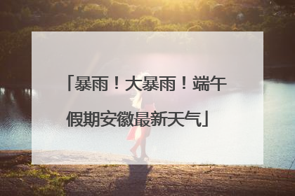 暴雨！大暴雨！端午假期安徽最新天气