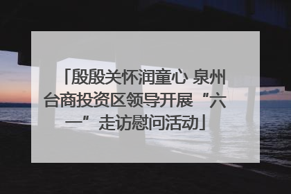 殷殷关怀润童心 泉州台商投资区领导开展“六一”走访慰问活动