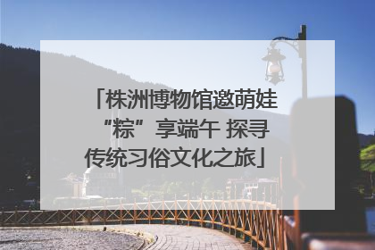 株洲博物馆邀萌娃“粽”享端午 探寻传统习俗文化之旅