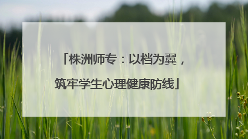 株洲师专：以档为翼，筑牢学生心理健康防线