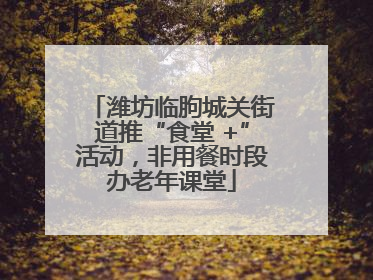 潍坊临朐城关街道推“食堂 +”活动，非用餐时段办老年课堂