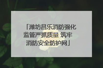 潍坊昌乐消防强化监管严抓质量 筑牢消防安全防护网