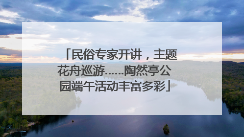 民俗专家开讲，主题花舟巡游……陶然亭公园端午活动丰富多彩