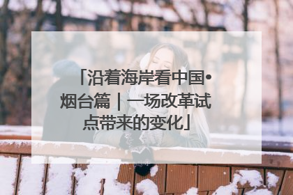 沿着海岸看中国•烟台篇｜一场改革试点带来的变化