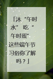 沐“午时水” 吃“午时蛋” 这些端午节习俗你了解吗？