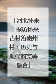 河北怀来：探访怀来古村落幽州村：历史与现代的完美融合