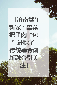 济南端午新宠：鲁菜把子肉“包”进粽子 传统美食创新融合引关注