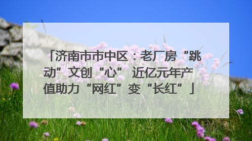 济南市市中区：老厂房“跳动”文创“心” 近亿元年产值助力“网红”变“长红”