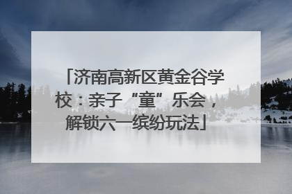 济南高新区黄金谷学校：亲子“童”乐会，解锁六一缤纷玩法