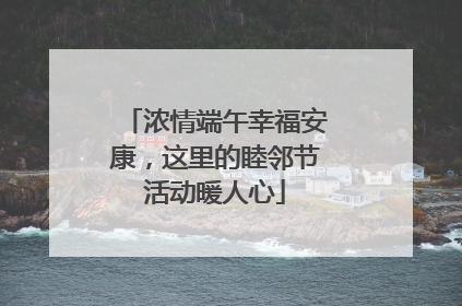 浓情端午幸福安康，这里的睦邻节活动暖人心