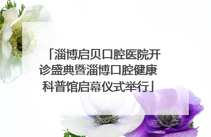淄博启贝口腔医院开诊盛典暨淄博口腔健康科普馆启幕仪式举行