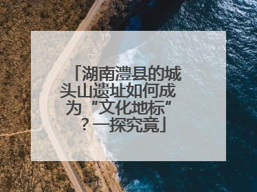 湖南澧县的城头山遗址如何成为“文化地标”？一探究竟