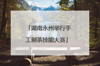 湖南永州举行手工制茶技能大赛