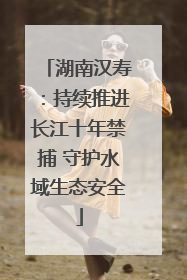 湖南汉寿：持续推进长江十年禁捕 守护水域生态安全
