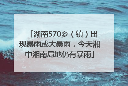 湖南570乡（镇）出现暴雨或大暴雨，今天湘中湘南局地仍有暴雨