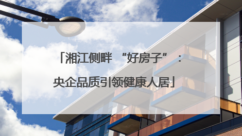 湘江侧畔 “好房子”：央企品质引领健康人居