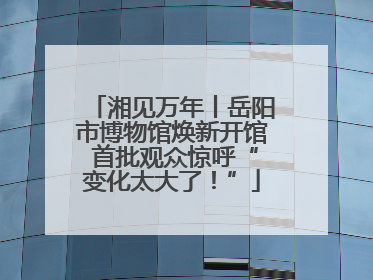湘见万年丨岳阳市博物馆焕新开馆 首批观众惊呼“变化太大了！”