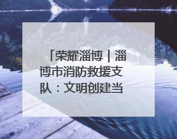 荣耀淄博｜淄博市消防救援支队：文明创建当先锋 蓝焰映红建新功
