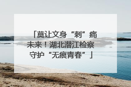 莫让文身“刺”痛未来！湖北潜江检察守护“无痕青春”