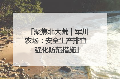 聚焦北大荒｜军川农场：安全生产排查 强化防范措施