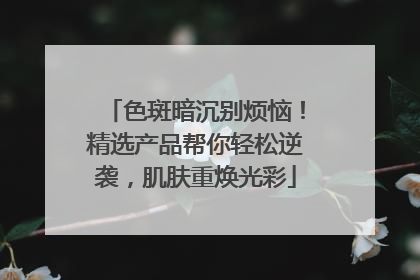 色斑暗沉别烦恼！精选产品帮你轻松逆袭，肌肤重焕光彩