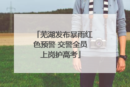 芜湖发布暴雨红色预警 交警全员上岗护高考