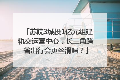 苏皖3城投1亿元组建轨交运营中心，长三角跨省出行会更丝滑吗？
