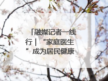融媒记者一线行｜“家庭医生”成为居民健康“守门人”